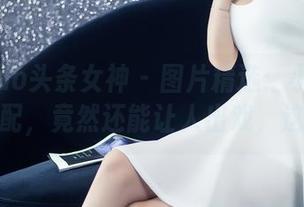 TouTiao头条女神 – 图片精选：小热巴的丝袜搭配，竟然还能让人出戏，这也太！